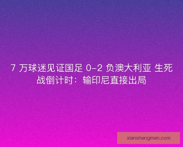 7 万球迷见证国足 0-2 负澳大利亚 生死战倒计时：输印尼直接出局
