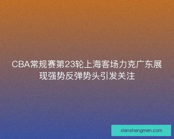 CBA常规赛第23轮上海客场力克广东展现强势反弹势头引发关注