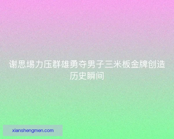 谢思埸力压群雄勇夺男子三米板金牌创造历史瞬间