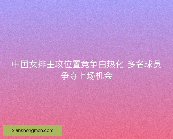 中国女排主攻位置竞争白热化 多名球员争夺上场机会