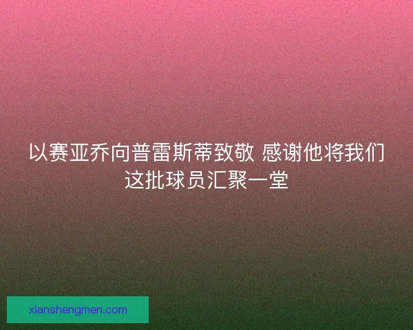 以赛亚乔向普雷斯蒂致敬 感谢他将我们这批球员汇聚一堂
