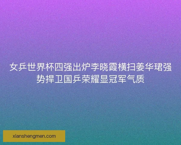 女乒世界杯四强出炉李晓霞横扫姜华珺强势捍卫国乒荣耀显冠军气质