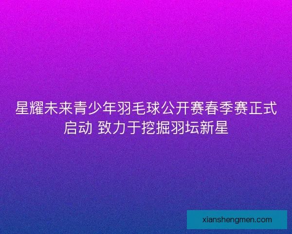 星耀未来青少年羽毛球公开赛春季赛正式启动 致力于挖掘羽坛新星