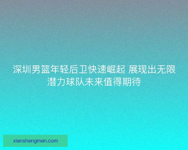 深圳男篮年轻后卫快速崛起 展现出无限潜力球队未来值得期待