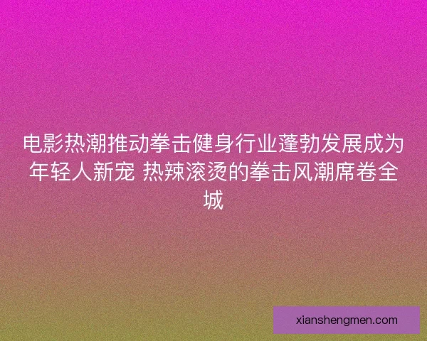 电影热潮推动拳击健身行业蓬勃发展成为年轻人新宠 热辣滚烫的拳击风潮席卷全城