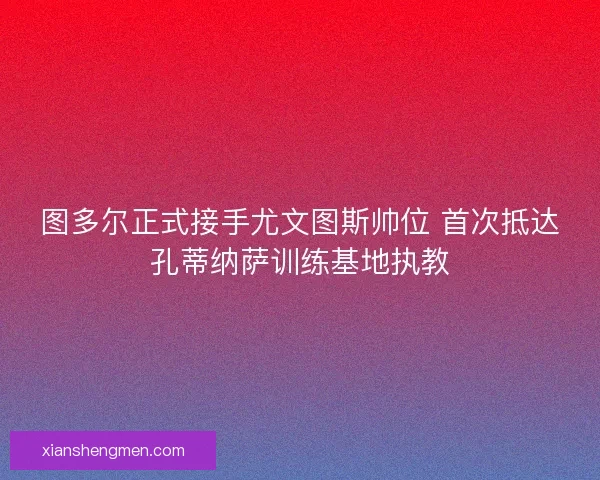 图多尔正式接手尤文图斯帅位 首次抵达孔蒂纳萨训练基地执教