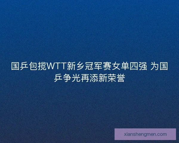 国乒包揽WTT新乡冠军赛女单四强 为国乒争光再添新荣誉