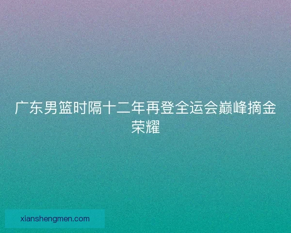 广东男篮时隔十二年再登全运会巅峰摘金荣耀