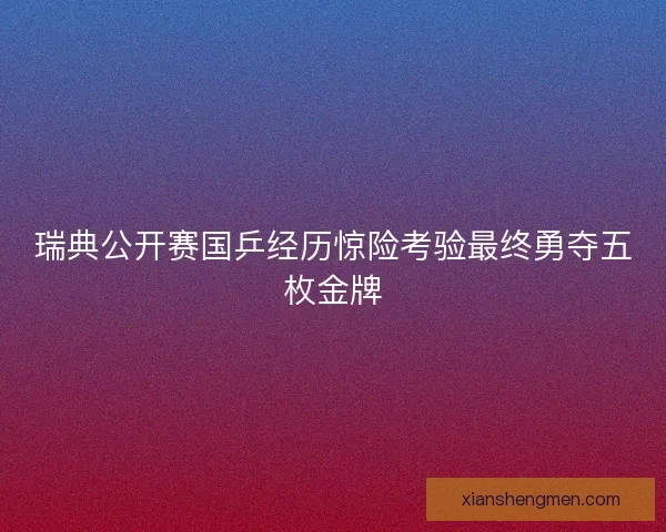 瑞典公开赛国乒经历惊险考验最终勇夺五枚金牌
