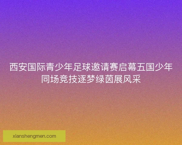西安国际青少年足球邀请赛启幕五国少年同场竞技逐梦绿茵展风采